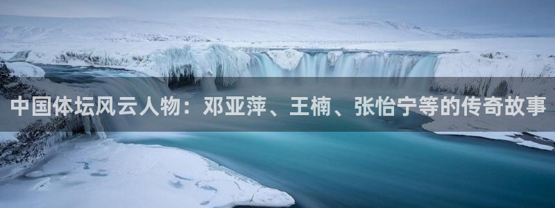 意昂5Kgame5：中国体坛风云人物：邓亚萍、王楠、张怡宁等的传奇故事